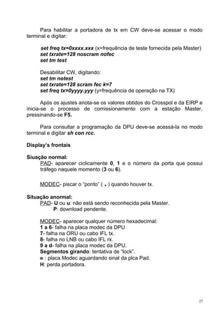 Para habilitar a portadora de tx em CW deve-se acessar o modo
terminal e digitar:
set freq tx=0xxxx.xxx (x=frequência de teste fornecida pela Master)
set txrate=128 noscram nofec
set tm test
Desabilitar CW, digitando:
set tm notest
set txrate=128 scram fec k=7
set freq tx=0yyyy.yyy (y=frequência de operação na TX)
Após os ajustes anota-se os valores obtidos do Crosspol e da EIRP e
inicia-se o processo de comissionamento com a estação Master,
pressinando-se F5.
Para consultar a programação da DPU deve-se acessá-la no modo
terminal e digitar sh con rcc.
Display’s frontais
Siuação normal:
PAD- aparecer ciclicamente 0, 1 e o número da porta que possui
tráfego naquele momento (3 ou 6).
MODEC- piscar o “ponto” ( . ) quando houver tx.
Situação anormal:
PAD- U ou u: não está sendo reconhecida pela Master.
P: download pendente.
MODEC- aparecer qualquer número hexadecimal:
1 a 6- falha na placa modec da DPU
7- falha na ORU ou cabo IFL tx.
8- falha no LNB ou cabo IFL rx.
9 a d- falha na placa modec da DPU.
Segmentos girando: tentativa de “lock”.
≡ : placa Modec aguardando sinal da plca Pad.
H: perda portadora.
27
 