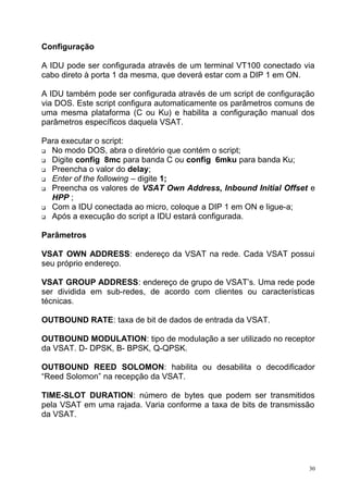Configuração
A IDU pode ser configurada através de um terminal VT100 conectado via
cabo direto à porta 1 da mesma, que deverá estar com a DIP 1 em ON.
A IDU também pode ser configurada através de um script de configuração
via DOS. Este script configura automaticamente os parâmetros comuns de
uma mesma plataforma (C ou Ku) e habilita a configuração manual dos
parâmetros específicos daquela VSAT.
Para executar o script:
 No modo DOS, abra o diretório que contém o script;
 Digite config 8mc para banda C ou config 6mku para banda Ku;
 Preencha o valor do delay;
 Enter of the following – digite 1;
 Preencha os valores de VSAT Own Address, Inbound Initial Offset e
HPP ;
 Com a IDU conectada ao micro, coloque a DIP 1 em ON e ligue-a;
 Após a execução do script a IDU estará configurada.
Parâmetros
VSAT OWN ADDRESS: endereço da VSAT na rede. Cada VSAT possui
seu próprio endereço.
VSAT GROUP ADDRESS: endereço de grupo de VSAT’s. Uma rede pode
ser dividida em sub-redes, de acordo com clientes ou características
técnicas.
OUTBOUND RATE: taxa de bit de dados de entrada da VSAT.
OUTBOUND MODULATION: tipo de modulação a ser utilizado no receptor
da VSAT. D- DPSK, B- BPSK, Q-QPSK.
OUTBOUND REED SOLOMON: habilita ou desabilita o decodificador
“Reed Solomon” na recepção da VSAT.
TIME-SLOT DURATION: número de bytes que podem ser transmitidos
pela VSAT em uma rajada. Varia conforme a taxa de bits de transmissão
da VSAT.
30
 