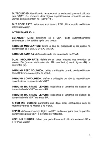 OUTBOUND ID: identificação hexadecimal da outbound que será utilizada
pela VSAT. Os primeiros dois dígitos especificam-na, enquanto os dois
últimos complementam-no. (soma=FF).
OUT CODE RATE: valor que expressa o FEC utilizado pelo codificador
Viterbi da Master.
INTERLEAVER ID: N.
ESTABLISH LINK: determina se a VSAT pode automaticamente
estabelecer o link satélite após uma queda.
INBOUND MODULATION: define o tipo de modulação a ser usado no
transmissor da VSAT. D-DPSK, M-MSK.
INBOUND RATE RA: define a taxa de bits de entrada da VSAT.
DUAL INBOUND RATE: define se as taxas inbound nos métodos de
acesso DA (acesso dedicado) e/ou RA (randômico) serão iguais (N) ou
diferentes (Y).
INBOUND REED SOLOMON: define a utilização ou não do decodificador
Reed Solomon no receptor da VSAT.
INBOUND CONVOLUTION: define a utilização ou não do decodificador
convolucional no receptor da VSAT.
INBOUND RA FRAME LENGHT: especifica o tamanho do quadro de
transmissão da VSAT no modo RA.
INBOUND DA FRAME LENGHT: especifica o tamanho do quadro de
transmissão da VSAT no modo DA.
K FOR INB CODING: parâmetro que deve estar configurado com os
mesmos valores na Master e na VSAT.
HPP ID: define o endereço lógico do HPP da Master para qual os pacotes
transmitidos pelas VSAT’s deverão ser roteados.
HSP LINK NUMBER: define qual porta física será utilizada entre o HSP e
o HPP na Master.
31
 