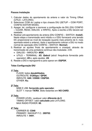 Passos Instalação
1. Calcular dados do apontamento da antena e valor do Timing Offset
(UTILS - LATLONG).
2. Selecionar COM do Laptop e tipo chassis DIU (SETUP – COM PORT,
CONFIG EDITOR MODE).
3. Apagar, ler, configurar e escrever a configuração da DIU (DIU CONFIG
– CLEAR, READ, DIALOG e WRITE). Após a escrita a DIU deverá ser
resetada.
4. Realizar pré-apontamento da antena (DIU CONFIG – SWITCH: Install).
Nesta etapa a transmissão será inibida e a ODU fornecerá uma tensão
DC proporcional ao nível de recepção (quanto mais próximo de 0, mais
apontada estará a antena). Após o apontamento colocar a DIU no modo
normal de operação (DIU CONFIG – SWITCH: Normal).
5. Realizar os ajustes finais de apontamento e crosspol, através da
transmissão de uma portadora contínua não-modulada –CW.
• DIALOG – INROUTE= MSK.
• UTILS – TERMINAL: X5; Qabcd (abcd: frequência fornecida pelo
operador); X0 e, após ajustes, X4.
6. Resete a DIU e reprograme-a para operar em OQPSK.
Telas Configuração DIU
1ª Tela:
FLAGS: todos desabilitados.
OUTROUTE: 512Kbps / QPSK.
INROUTE: 64K / X5000 / OQPSK.
OTHER: Ku.
2ª Tela:
MSB E LSB: fornecido pelo operador.
SLOT 1: marcar TX/RX. Slots restantes em NO CARD.
3ª Tela:
POWER LEVEL: qualquer valor diferente de 0.
TIMING OFFSET: valor calculado pelo LATLONG.
MAX RADIO POWER: 00.
4ª Tela:
CARRIER ID: C048
PRIMARY / BACKUP F.C.: 269702.
INROUTE 1: 0441.
37
 
