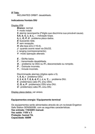 5ª Tela:
INCLINATED ORBIT: desabilitado.
Indicadores frontais DIU
Display IFM
Branco: normal.
1: modo install.
5: alarme (acompanha 2ºdígito que discrimina sua provável causa).
9,A, b, C, c, d, L, - : indicação loops.
h, L, O, P, U : problema placa dados.
E: buscando rede.
F: sem recepção.
H: alta taxa erro (>10-4).
J : quando ocorre reset via DIUCE.
r: ranging (comissionamento).
Y : modo operação alterado.
E . : Eb/No baixo.
F . : transmissão desabilitada.
O . : problema na ODU ou IFL desconectado ou rompido.
P . : Outroute incorreto.
Y . : Inroute incorreto.
Discriminação alarmes (dígitos após o 5).
1, 9, A, r : problema ODU.
2, 3, 4, 5, 7, 8, b, d, F, i, J, n, Y, - : problema DIU.
6 : problema(s) cabo IFL e/ou ODU.
C, O, o, P : problema(s) ODU e/ou DIU.
U : problema(s) cabo IFL e/ou DIU.
Display placa dados: ver anexo.
Equipamentos energia / Equipamento terminal
Os equipamentos serão alimentados através de um no-break Engetron
Safe Station SENS600BI, com as seguintes características:
Vac entrada: 110/220V manual.
Vac saída: 110V x 3
Proteção: fusível 7A.
Capacidade: 600W
38
 