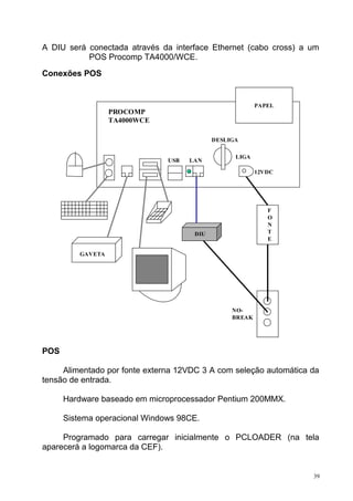 A DIU será conectada através da interface Ethernet (cabo cross) a um
POS Procomp TA4000/WCE.
Conexões POS
POS
Alimentado por fonte externa 12VDC 3 A com seleção automática da
tensão de entrada.
Hardware baseado em microprocessador Pentium 200MMX.
Sistema operacional Windows 98CE.
Programado para carregar inicialmente o PCLOADER (na tela
aparecerá a logomarca da CEF).
39
PAPEL
DIU
PROCOMP
TA4000WCE
DESLIGA
LIGA
12VDC
LANUSB
GAVETA
F
O
N
T
E
NO-
BREAK
 