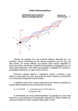 Ondas Eletromagnéticas
Através da geração de uma corrente elétrica alternada em um
condutor, ocorre a formação de um campo magnético, que por sua vez
fará ocorrer um campo elétrico, que gerará outro campo magnético e
assim por diante, ocorrendo o fenômeno da geração e propagação de uma
onda eletromagnética. Tais ondas são geradas e captadas por antenas e
propagadas através do ar, água, terra ou vácuo.
Possuem campos elétrico e magnético, sendo a primeira a que
define a polarização da onda, que pode ser linear (vertical ou horizontal)
ou circular (para esquerda ou para direita).
A distância entre dois pontos consecutivos de mesma amplitude do
campo elétrico determina seu comprimento de onda.
λ = L / f [ m ] L: velocidade da luz (3x10exp8 m/s)
f: frequência (Hz)
A intensidade de campo eletromagnético na geração de uma onda
determina a sua potência de transmissão, expresso em Watts. Poderá ser
expresso também em dBm, quando relacionado a 1mW.
4
E
M
90º
λ
DIREÇÃO DE
PROPAGAÇÃO
REPRESENTAÇÃO GRÁFICA
ONDA ELETROMAGNÉTICA
 