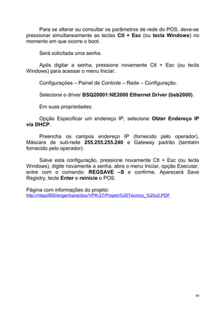 Para se alterar ou consultar os parâmetros de rede do POS, deve-se
pressionar simultaneamente as teclas Ctl + Esc (ou tecla Windows) no
momento em que ocorre o boot.
Será solicitada uma senha.
Após digitar a senha, pressione novemente Ctl + Esc (ou tecla
Windows) para acessar o menu Iniciar.
Configurações – Painel de Controle – Rede – Configuração.
Selecione o driver BSQ20001:NE2000 Ethernet Driver (bsb2000).
Em suas propriedades:
Opção Especificar um endereço IP, selecione Obter Endereço IP
via DHCP.
Preencha os campos endereço IP (fornecido pelo operador),
Máscara de sub-rede 255.255.255.240 e Gateway padrão (também
fornecido pelo operador).
Salve esta configuração, pressione novamente Ctl + Esc (ou tecla
Windows), digite novamente a senha, abra o menu Iniciar, opção Executar,
entre com o comando: REGSAVE –S e confirme. Aparecerá Save
Registry, tecle Enter e reinicie o POS.
Página com informações do projeto:
http://ntspo905/engenharia/doc/VPR-27/Projeto%20Tecnico_%20v2.PDF
40
 