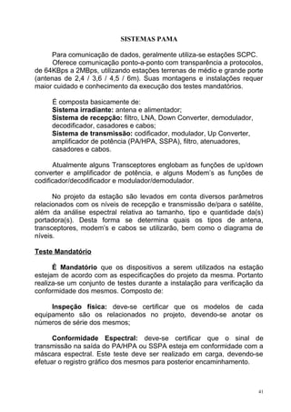 SISTEMAS PAMA
Para comunicação de dados, geralmente utiliza-se estações SCPC.
Oferece comunicação ponto-a-ponto com transparência a protocolos,
de 64KBps a 2MBps, utilizando estações terrenas de médio e grande porte
(antenas de 2,4 / 3,6 / 4,5 / 6m). Suas montagens e instalações requer
maior cuidado e conhecimento da execução dos testes mandatórios.
É composta basicamente de:
Sistema irradiante: antena e alimentador;
Sistema de recepção: filtro, LNA, Down Converter, demodulador,
decodificador, casadores e cabos;
Sistema de transmissão: codificador, modulador, Up Converter,
amplificador de potência (PA/HPA, SSPA), filtro, atenuadores,
casadores e cabos.
Atualmente alguns Transceptores englobam as funções de up/down
converter e amplificador de potência, e alguns Modem’s as funções de
codificador/decodificador e modulador/demodulador.
No projeto da estação são levados em conta diversos parâmetros
relacionados com os níveis de recepção e transmissão de/para o satélite,
além da análise espectral relativa ao tamanho, tipo e quantidade da(s)
portadora(s). Desta forma se determina quais os tipos de antena,
transceptores, modem’s e cabos se utilizarão, bem como o diagrama de
níveis.
Teste Mandatório
É Mandatório que os dispositivos a serem utilizados na estação
estejam de acordo com as especificações do projeto da mesma. Portanto
realiza-se um conjunto de testes durante a instalação para verificação da
conformidade dos mesmos. Composto de:
Inspeção física: deve-se certificar que os modelos de cada
equipamento são os relacionados no projeto, devendo-se anotar os
números de série dos mesmos;
Conformidade Espectral: deve-se certificar que o sinal de
transmissão na saída do PA/HPA ou SSPA esteja em conformidade com a
máscara espectral. Este teste deve ser realizado em carga, devendo-se
efetuar o registro gráfico dos mesmos para posterior encaminhamento.
41
 