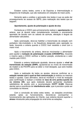 Existem outros testes, como o de Espúrios e Intermodulação e
Diagrama de Irradiação, que são realizados em estações de maior porte.
Somente após a análise e aprovação dos testes é que se pode dar
prosseguimento ao acesso do SBTS, para realização dos testes que se
seguem.
Apontamento, ajuste de polarização e ajuste de eirp
Contacta-se o COCC para primeiramente realizar o apontamento da
antena, que já deverá estar completamente montada e previamente
apontada de acordo com os valores de azimute, elevação e ângulo do
alimentador calculados.
Após autorização, deve-se habilitar a transmissão da estação com
portadora não-modulada e na frequência designada para operação ou
teste, travando a antena quando o COCC tiver recebido o sinal com o
maior nível.
Após o travamento da antena, deve-se movimentar o alimentador
para ajustar a isolação de polarização cruzada (CROSSPOL), travando
o mesmo após o COCC verificar a melhor posição, anotando-se o valor
medido pelo COCC.
Estando a antena totalmente ajustada, deve-se ajustar o nível de
transmissão da estação (EIRP), ajustando-se os níveis de transmissão
do modem e do PA/HPA para se obter o nível desejado, que será medido
pelo COCC.
Após a realização de todos os ajustes, deve-se confirmar se a
estação remota com a qual se fará comunicação já realizou os mesmos
testes e ajustes. Caso afirmativo, deve-se monitorar o nível de recepção
para confirmação e realizar a medida de taxa de erro ponto-a-ponto de
no mínimo 24h, que após realizada deverá apresentar resultados
satisfatórios de acordo com a recomendação CCITT G.826. Deve-se
atentar para a ocorrência de interferência solar, que é prevista e pode ser
consultada na Intranet.
Com a conclusão de todos estes testes, as estações envolvidas
estarão aptas ao funcionamento, devendo-se acompanhar o
funcionamento das aplicações do Cliente, cujo sistema deverá suportar o
atraso introduzido pela propagação do sinal entre as estações.
42
 