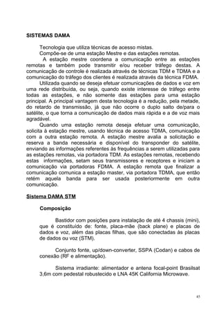 SISTEMAS DAMA
Tecnologia que utiliza técnicas de acesso mistas.
Compõe-se de uma estação Mestre e das estações remotas.
A estação mestre coordena a comunicação entre as estações
remotas e também pode transmitir e/ou receber tráfego destas. A
comunicação de controle é realizada através de técnicas TDM e TDMA e a
comunicação do tráfego dos clientes é realizada através da técnica FDMA.
Utilizada quando se deseja efetuar comunicações de dados e voz em
uma rede distribuída, ou seja, quando existe interesse de tráfego entre
todas as estações, e não somente das estações para uma estação
principal. A principal vantagem desta tecnologia é a redução, pela metade,
do retardo de transmissão, já que não ocorre o duplo salto de/para o
satélite, o que torna a comunicação de dados mais rápida e a de voz mais
agradável.
Quando uma estação remota deseja efetuar uma comunicação,
solicita à estação mestre, usando técnica de acesso TDMA, comunicação
com a outra estação remota. A estação mestre avalia a solicitação e
reserva a banda necessária e disponível do transponder do satélite,
enviando as informações referentes às frequências a serem utilizadas para
as estações remotas, via portadora TDM. As estações remotas, recebendo
estas informações, setam seus transmissores e receptores e iniciam a
comunicação via portadoras FDMA. A estação remota que finalizar a
comunicação comunica a estação master, via portadora TDMA, que então
retém aquela banda para ser usada posteriormente em outra
comunicação.
Sistema DAMA STM
Composição
Bastidor com posições para instalação de até 4 chassis (mini),
que é constituído de: fonte, placa-mãe (back plane) e placas de
dados e voz, além das placas filhas, que são conectadas às placas
de dados ou voz (STM).
Conjunto fonte, up/down-converter, SSPA (Codan) e cabos de
conexão (RF e alimentação).
Sistema irradiante: alimentador e antena focal-point Brasilsat
3,6m com pedestal robustecido e LNA 45K California Microwave.
45
 