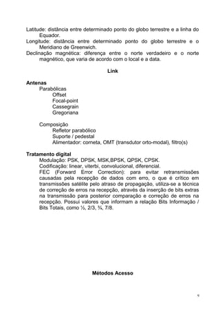 Latitude: distância entre determinado ponto do globo terrestre e a linha do
Equador.
Longitude: distância entre determinado ponto do globo terrestre e o
Meridiano de Greenwich.
Declinação magnética: diferença entre o norte verdadeiro e o norte
magnético, que varia de acordo com o local e a data.
Link
Antenas
Parabólicas
Offset
Focal-point
Cassegrain
Gregoriana
Composição
Refletor parabólico
Suporte / pedestal
Alimentador: corneta, OMT (transdutor orto-modal), filtro(s)
Tratamento digital
Modulação: PSK, DPSK, MSK,BPSK, QPSK, CPSK.
Codificação: linear, viterbi, convolucional, diferencial.
FEC (Forward Error Correction): para evitar retransmissões
causadas pela recepção de dados com erro, o que é crítico em
transmissões satélite pelo atraso de propagação, utiliza-se a técnica
de correção de erros na recepção, através da inserção de bits extras
na transmissão para posterior comparação e correção de erros na
recepção. Possui valores que informam a relação Bits Informação /
Bits Totais, como ½, 2/3, ¾, 7/8.
Métodos Acesso
9
 