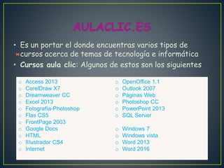 • Es un portar el donde encuentras varios tipos de
cursos acerca de temas de tecnología e informática
• Cursos aula clic: Algunos de estos son los siguientes
o Access 2013
o CorelDraw X7
o Dreamweaver CC
o Excel 2013
o Fotografía-Photoshop
o Flas CS5
o FrontPage 2003
o Google Docs
o HTML
o IIIustrador CS4
o Internet
o OpenOffice 1.1
o Outlook 2007
o Páginas Web
o Photoshop CC
o PowerPoint 2013
o SQL Server
o Windows 7
o Windows vista
o Word 2013
o Word 2016
 