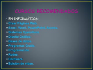 • EN INFORMÁTICA:
Crear Páginas Web.
Excel, Word, PowerPoint, Access.
Sistemas Operativos.
Diseño Gráfico.
Bases de datos.
Programas Gratis.
Programación.
Redes.
Hardware.
Edición de video.
 