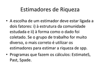 Estimadores de Riqueza A escolha de um estimador deve estar ligada a dois fatores: i) à estrutura da comunidade estudada e ii) à forma como o dado foi coletado. Se o grupo de trabalho for muito diverso, o mais correto é utilizar os estimadores para estimar a riqueza de spp.  Programas que fazem os cálculos: EstimateS, Past, Spade. 