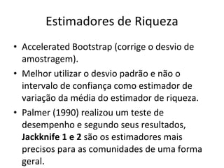 Estimadores de Riqueza Accelerated Bootstrap (corrige o desvio de amostragem). Melhor utilizar o desvio padrão e não o intervalo de confiança como estimador de variação da média do estimador de riqueza.  Palmer (1990) realizou um teste de desempenho e segundo seus resultados,  Jackknife 1 e 2  são os estimadores mais precisos para as comunidades de uma forma geral. 