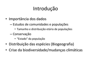 Introdução Importância dos dados Estudos de comunidades e populações Tamanho e distribuição etária de populações Conservação “ Estado” da população Distribuição das espécies (Biogeografia) Crise da biodiversidade/mudanças climáticas 