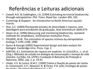 Referências e Leituras adicionais Cowell, R.K. & Coddington, J.A. (1994) Estimating terrestrial biodiversity through extrapolation.  Phil. T r ans. Royal Soc. London  345: 101. Cummings & Ruppert . An introduction to North American aquatic insects.  Dias, S.C. (2004)  Planejando estudos de diversidade e riqueza: uma abordagem para estudantes de graduação.  Acta Scientiarum  26(4):373 Heyer et al. (1994) Measuring and monitoring biodiversity: standard methods for amphibians. Smithsonian Institution Press. PALMER, M.W. The estimation of species richness by extrapolation.  Ecology  7: 1195-1198, 1990. Quinn & Keough (2002) Experimental design and data analysis for biologist. Cambridge Univ. Press. Cap. 2 SANTOS, A.J. Estimativas de riqueza em espécies. In: CULLEN Jr., L. e t al. (Org.). Métodos de estudo em biologia da conservação e manejo da vida silvestre.  Curitiba: Ed. UFPR e Fundação O Boticário de Proteção à Natureza, 2003, cap. 1, p. 19-41 Uieda, V.S. & Castro, R.M.C. (1999) Coleta e fixação de peixes de riacho. In: Caramaschi, E.P.; Mazzoni, R. & Peres, P.R. (eds.) Ecologia de peixes de riacho.  Oecologia Brasiliensis  6: 1-22.  