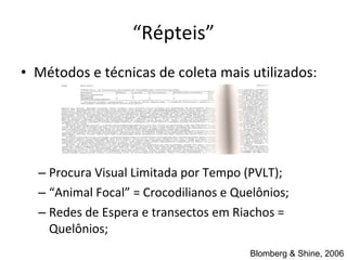 “ Répteis” Métodos e t é cnicas de coleta mais utilizados: Procura Visual  Limitada por Tempo (PVLT); “ Animal Focal” = Crocodilianos e Quelônios; Redes de Espera e transectos em Riachos = Quelônios; Blomberg & Shine, 2006 