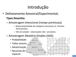 Introdução Delineamento Amostral/Experimental; Tipos Desenho: Amostragem Intencional (rompe premissas); Representatividade de  categoria conceitual , ex. Parcelas Permanentes; Viés de seleção  – observações não = prováveis. Amostragem Aleatória Simples (AAS); Probabilidade de inclusão das  UA  calculável; Todas amostras tem = prob. De seleção; Aleatorização garante independência entre réplicas; Necessita de muitas réplicas ↑ representatividade espacial. 