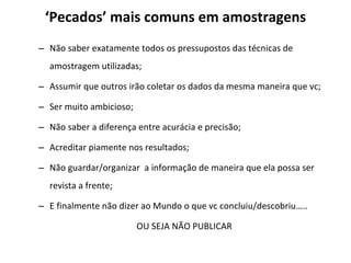‘ Pecados’ mais comuns em amostragens Não saber exatamente todos os pressupostos das técnicas de amostragem utilizadas; Assumir que outros irão coletar os dados da mesma maneira que vc; Ser muito ambicioso;  Não saber a diferença entre acurácia e precisão; Acreditar piamente nos resultados; Não guardar/organizar  a informação de maneira que ela possa ser revista a frente; E finalmente não dizer ao Mundo o que vc concluiu/descobriu….. OU SEJA NÃO PUBLICAR 