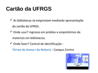 Cartão da UFRGS
 As bibliotecas só emprestam mediante apresentação
do cartão da UFRGS.
 Onde usar? ingresso em prédios e empréstimos de
materiais em bibliotecas.
 Onde fazer? Central de Identificação -
Térreo do Anexo I da Reitoria - Campus Centro.
 