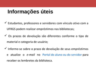 Informações úteis
 Estudantes, professores e servidores com vínculo ativo com a
UFRGS podem realizar empréstimos nas bibliotecas;
 Os prazos de devolução são diferentes conforme o tipo de
material e categoria de usuário;
 Informe-se sobre o prazo de devolução de seus empréstimos
e atualize o e-mail no Portal do aluno ou do servidor para
receber os lembretes da biblioteca.
 