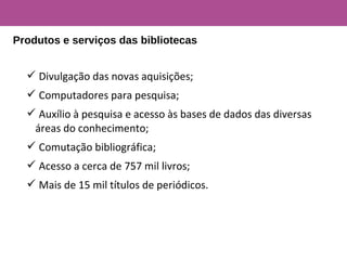  Divulgação das novas aquisições;
 Computadores para pesquisa;
 Auxílio à pesquisa e acesso às bases de dados das diversas
áreas do conhecimento;
 Comutação bibliográfica;
 Acesso a cerca de 757 mil livros;
 Mais de 15 mil títulos de periódicos.
Produtos e serviços das bibliotecas
 