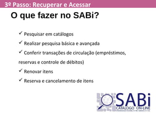 3º Passo: Recuperar e Acessar
O que fazer no SABi?
 Pesquisar em catálogos
 Realizar pesquisa básica e avançada
 Conferir transações de circulação (empréstimos,
reservas e controle de débitos)
 Renovar itens
 Reserva e cancelamento de itens
 