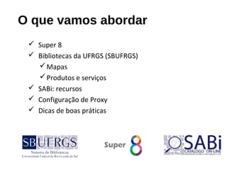 O que vamos abordar
 Super 8
 Bibliotecas da UFRGS (SBUFRGS)
Mapas
Produtos e serviços
 SABi: recursos
 Configuração de Proxy
 Dicas de boas práticas
 