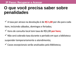 3º Passo: Recuperar e Acessar
O que você precisa saber sobre
penalidades
 A taxa por atraso na devolução é de R$ 1,00 por dia para cada
item, incluindo sábados, domingos e feriados;
 Itens de consulta local tem taxa de R$1,00 por hora;
 Não será cobrada taxa durante o período em que a biblioteca
suspender temporariamente o atendimento;
 Casos excepcionais serão analisados pela Biblioteca;
 