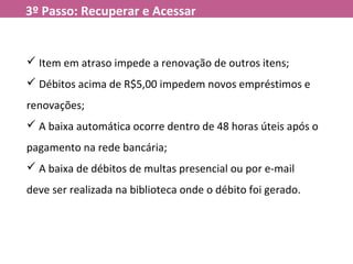 3º Passo: Recuperar e Acessar
 Item em atraso impede a renovação de outros itens;
 Débitos acima de R$5,00 impedem novos empréstimos e
renovações;
 A baixa automática ocorre dentro de 48 horas úteis após o
pagamento na rede bancária;
 A baixa de débitos de multas presencial ou por e-mail
deve ser realizada na biblioteca onde o débito foi gerado.
 