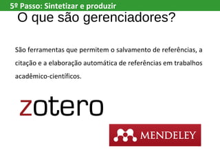 O que são gerenciadores?
São ferramentas que permitem o salvamento de referências, a
citação e a elaboração automática de referências em trabalhos
acadêmico-científicos.
5º Passo: Sintetizar e produzir
 