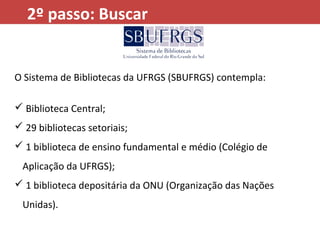 O Sistema de Bibliotecas da UFRGS (SBUFRGS) contempla:
 Biblioteca Central;
 29 bibliotecas setoriais;
 1 biblioteca de ensino fundamental e médio (Colégio de
Aplicação da UFRGS);
 1 biblioteca depositária da ONU (Organização das Nações
Unidas).
2º passo: Buscar
 