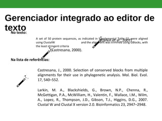 Gerenciador integrado ao editor de
textoNo texto:
A set of 50 protein sequences, as indicated in Supplemental Table S2, were aligned
using ClustalW (Larkin et al., 2007) and the alignment was trimmed using GBlocks, with
the least stringent criteria (
Na lista de referências:
Castresana, J., 2000. Selection of conserved blocks from multiple
alignments for their use in phylogenetic analysis. Mol. Biol. Evol.
17, 540–552.
Larkin, M. A., Blackshields, G., Brown, N.P., Chenna, R.,
McGettigan, P.A., McWilliam, H., Valentin, F., Wallace, I.M., Wilm,
A., Lopez, R., Thompson, J.D., Gibson, T.J., Higgins, D.G., 2007.
Clustal W and Clustal X version 2.0. Bioinformatics 23, 2947–2948.
(Larkin et al., 2007)
(Castresana, 2000).
 