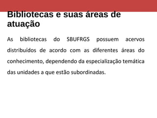 Bibliotecas e suas áreas de
atuação
As bibliotecas do SBUFRGS possuem acervos
distribuídos de acordo com as diferentes áreas do
conhecimento, dependendo da especialização temática
das unidades a que estão subordinadas.
 