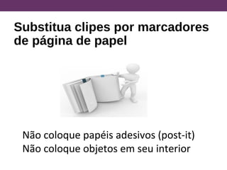 Substitua clipes por marcadores
de página de papel
Não coloque papéis adesivos (post-it)
Não coloque objetos em seu interior
 