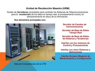 Unidad de Recolección Maestra (URM)
Cluster de Servidores conectados para controlar los Sistemas de Telecomunicaciones
para la recolección de los datos en tiempo real, el procesamiento inicial y el
almacenamiento en disco de la información.
Sus elementos principales son:
Servidor de Canales de
Comunicaciones
Servidor de Base de Datos
Tiempo Real
Interfaz con los sistemas de
Control y Procesamiento
Servidor de Base de Datos
de Histórico y Tendencias
Interfaz con otros Sistemas y
Aplicaciones
Sala de Computadores de la UTM
Interfaz Humano Maquina de
Mantenimiento y Configuración
 