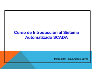 Curso de Introducción al Sistema
Automatizado SCADA
Instructor: Ing. Enrique Davila
 