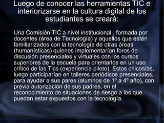 Luego de conocer las herramientas TIC e interiorizarse en la cultura digital de los estudiantes se creará: Una Comisión TIC a nivel institucional , formada por docentes (área de Tecnología) y aquellos que estén familiarizados con la tecnología de otras áreas (humanísticas) quienes implementarían foros de discusión presenciales y virtuales con los cursos superiores de la escuela para orientarlos en un uso crítico de las Tics (experiencia piloto). Estos chicos/as, luego participarían en talleres periódicos presenciales, para ayudar a sus pares (alumnos de 1º a 4º año), con previa autorización de sus padres, en el reconocimiento de situaciones de riesgo a los que puedan estar expuestos con la tecnología. 