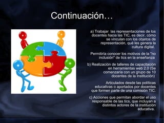 Continuación… a) Trabajar  las representaciones de los docentes hacia las TIC, es decir, cómo se vinculan con los objetos de representación, qué les genera la cultura digital.  Permitiría conocer los motivos de la "no inclusión" de tics en la enseñanza  b) Realización de talleres de capacitación en herramientas web 2.0 (Se comenzaría con un grupo de 10 docentes de la Institución)  Articulados desde las políticas educativas o aportados por docentes que formen parte de una comisión TIC. c) Acciones que permitan abordar el uso responsable de las tics, que incluyan a distintos actores de la institución educativa.     