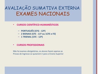 AVALIAÇÃO SUMATIVA EXTERNA
      EXAMES NACIONAIS

  •   CURSOS CIENTÍFICO-HUMANÍSTICOS

       – PORTUGUÊS (CFG - 12º)
       – 2 BIENAIS (CFE - 11º ou 1CFE e Fil)
       – 1 TRIENAL (CFE - 12º)


  •   CURSOS PROFISSIONAIS

  Não há exames obrigatórios, os alunos fazem apenas as
  Provas de Ingresso se quiserem ir para o Ensino Superior
 