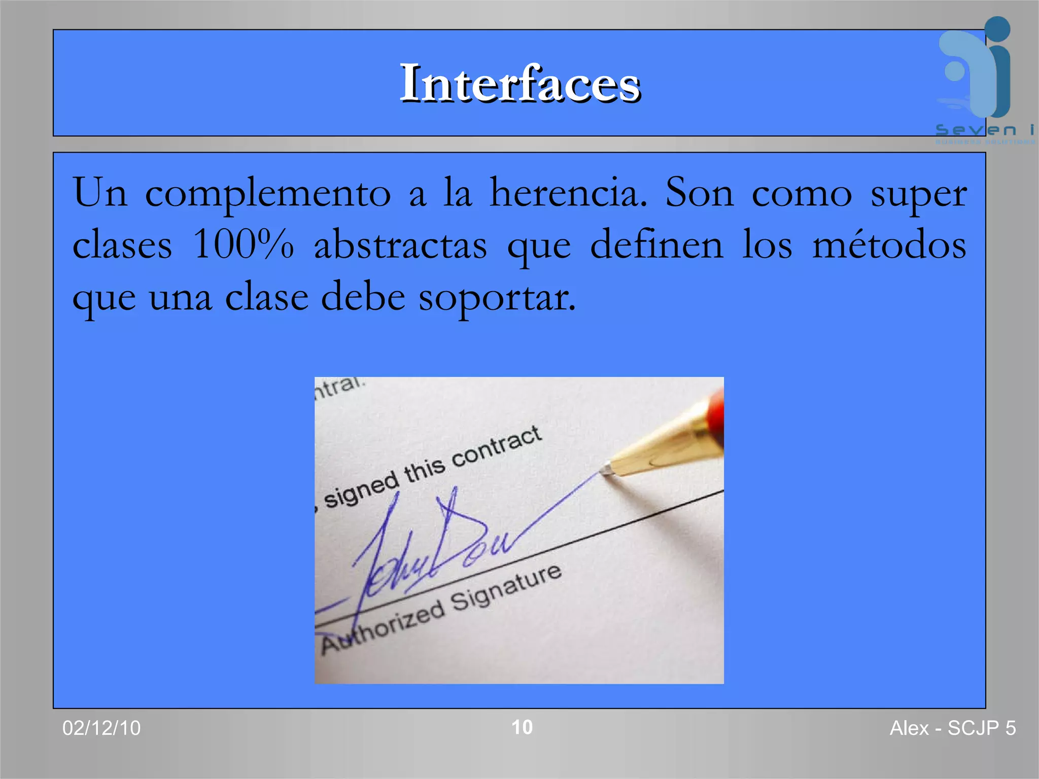 Interfaces Un complemento a la herencia. Son como super clases 100% abstractas que definen los métodos que una clase debe soportar. 02/12/10 Alex - SCJP 5 