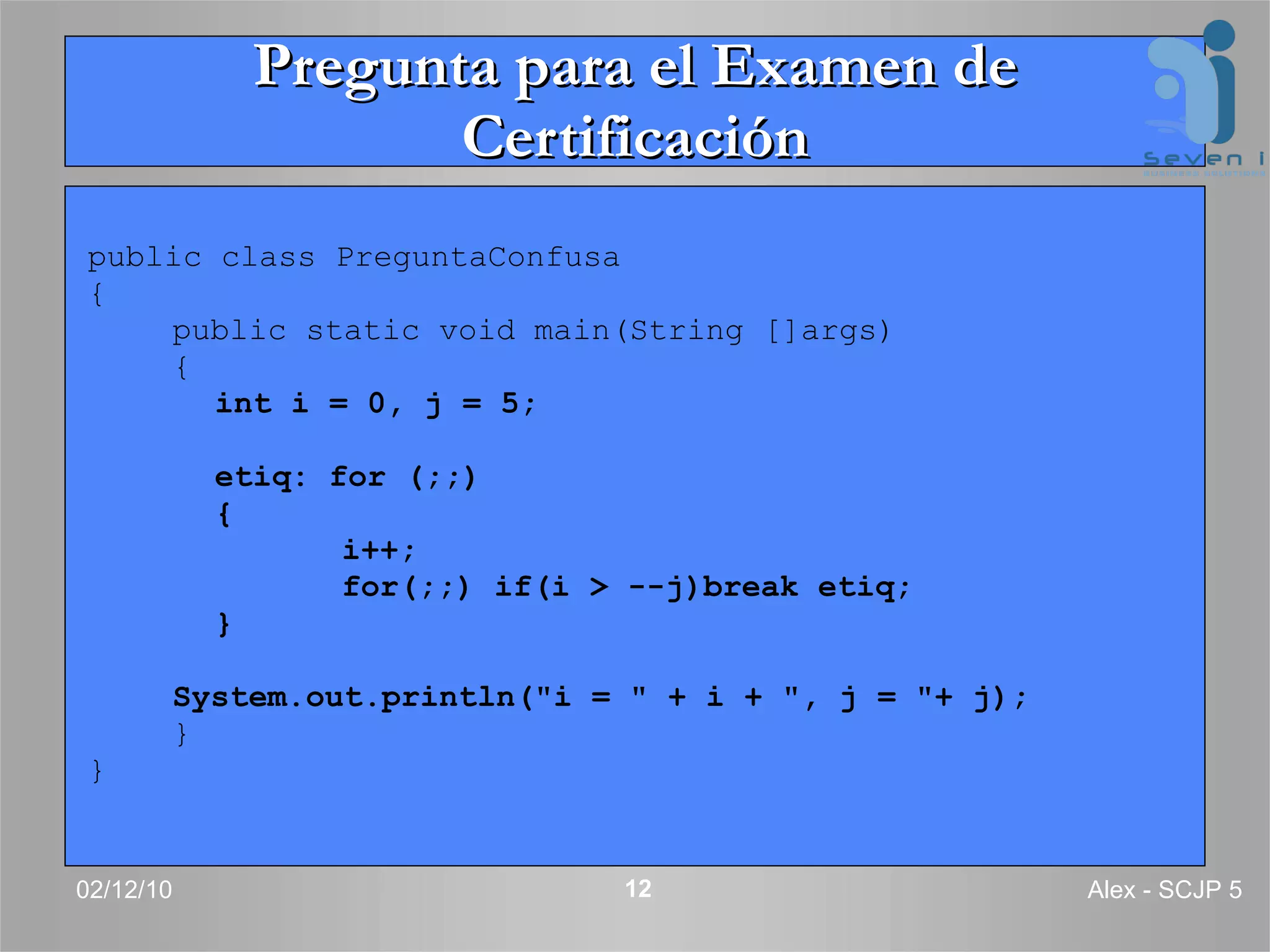 Pregunta para el Examen de Certificación public class PreguntaConfusa  { public static void main(String []args)  { int i = 0, j = 5; etiq: for (;;)  { i++; for(;;) if(i > --j)break etiq; } System.out.println(&quot;i = &quot; + i + &quot;, j = &quot;+ j); } } 02/12/10 Alex - SCJP 5 