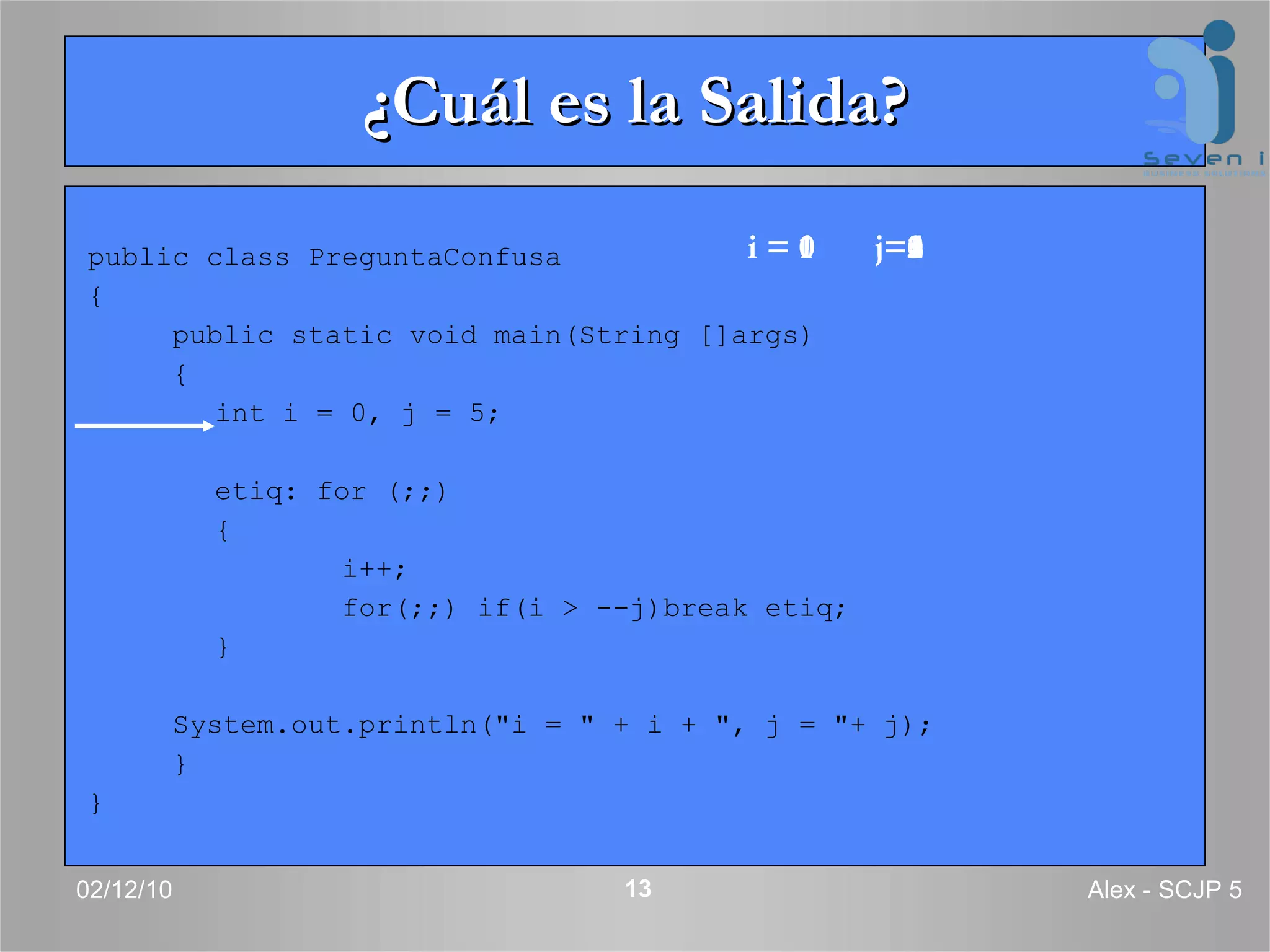 ¿Cuál es la Salida? public class PreguntaConfusa  { public static void main(String []args)  { int i = 0, j = 5; etiq: for (;;)  { i++; for(;;) if(i > --j)break etiq; } System.out.println(&quot;i = &quot; + i + &quot;, j = &quot;+ j); } } 02/12/10 Alex - SCJP 5 i = 0 j=5 i = 1 j=5 i = 1 j=4 i = 1 j=3 i = 1 j=2 i = 1 j=1 i = 1 j=0 