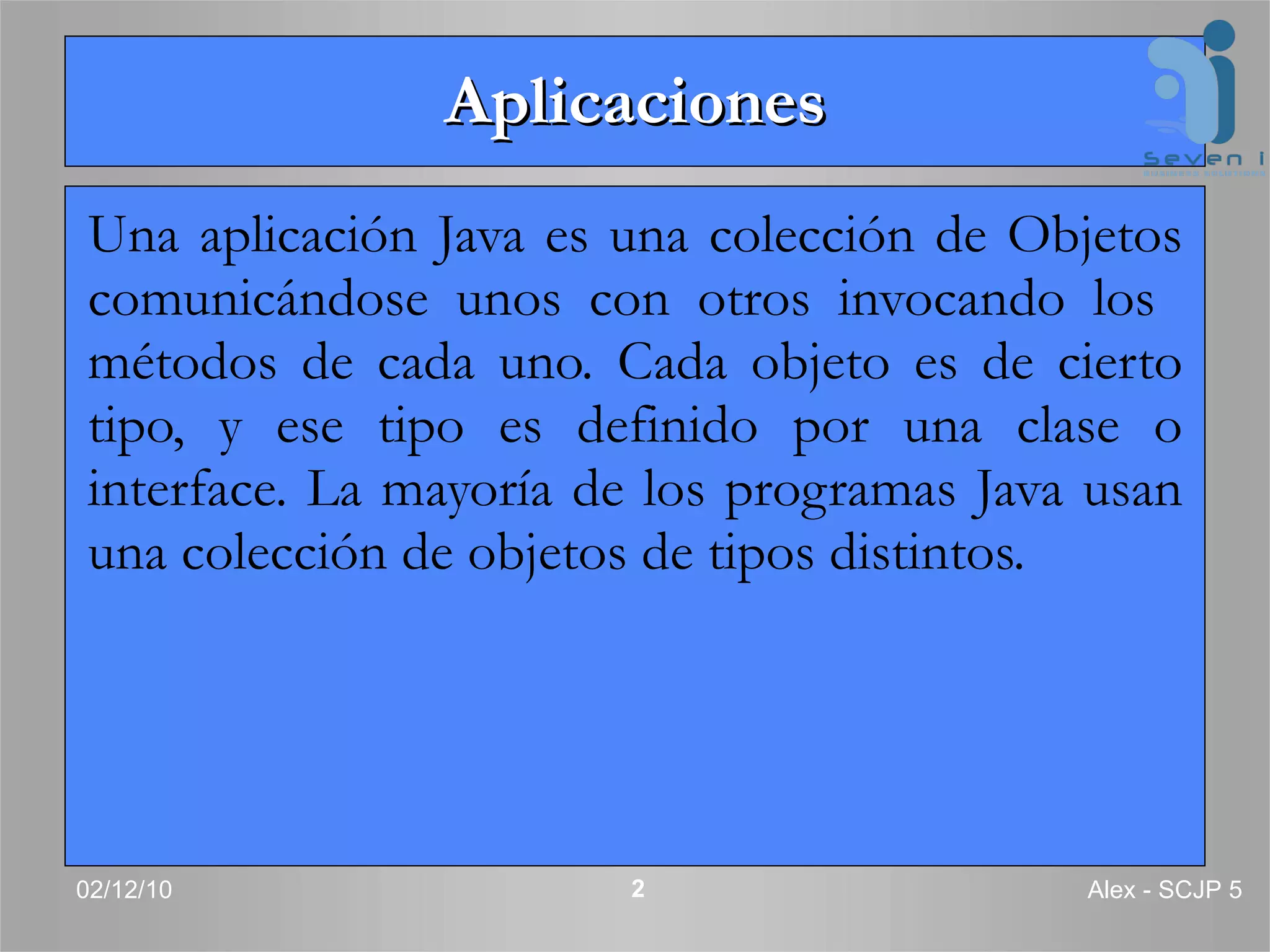 Aplicaciones Una aplicación Java es una colección de Objetos comunicándose unos con otros invocando los  métodos de cada uno. Cada objeto es de cierto tipo, y ese tipo es definido por una clase o interface. La mayoría de los programas Java usan una colección de objetos de tipos distintos. 02/12/10 Alex - SCJP 5 