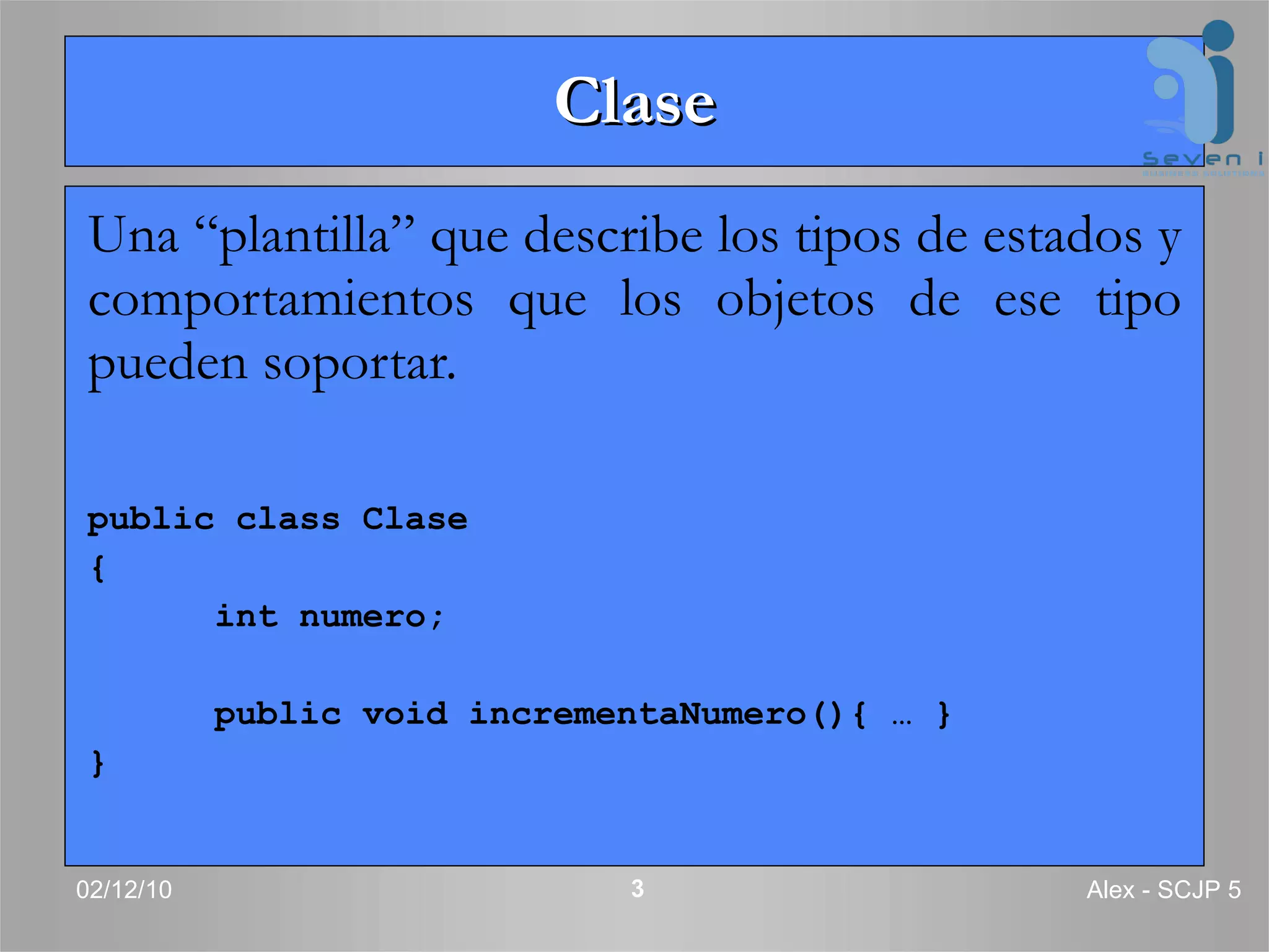Clase Una “plantilla” que describe los tipos de estados y comportamientos que los objetos de ese tipo pueden soportar. public class Clase { int numero; public void incrementaNumero(){ … } } 02/12/10 Alex - SCJP 5 