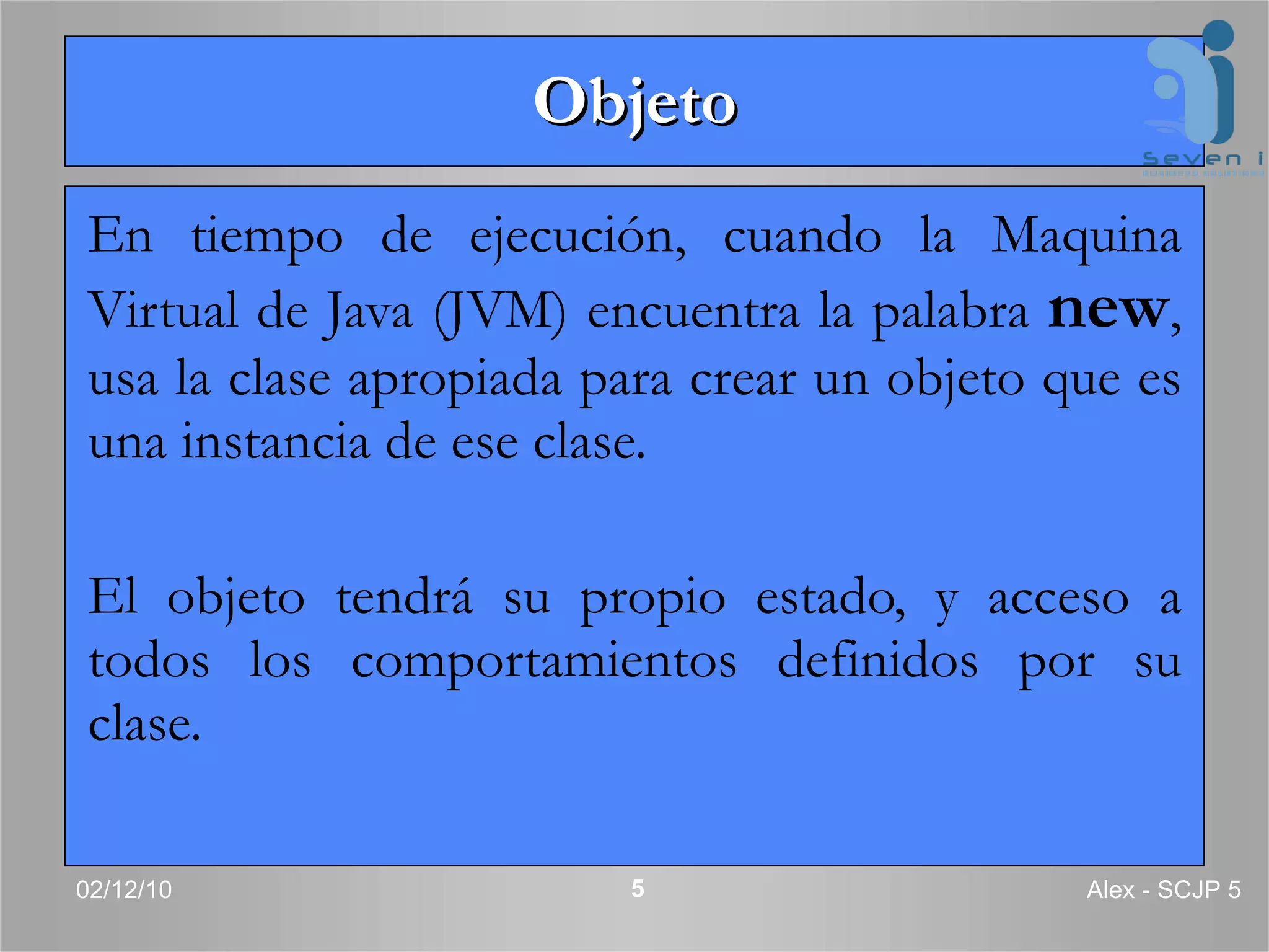Objeto En tiempo de ejecución, cuando la Maquina Virtual de Java (JVM) encuentra la palabra  new , usa la clase apropiada para crear un objeto que es una instancia de ese clase.  El objeto tendrá su propio estado, y acceso a todos los comportamientos definidos por su clase. 02/12/10 Alex - SCJP 5 