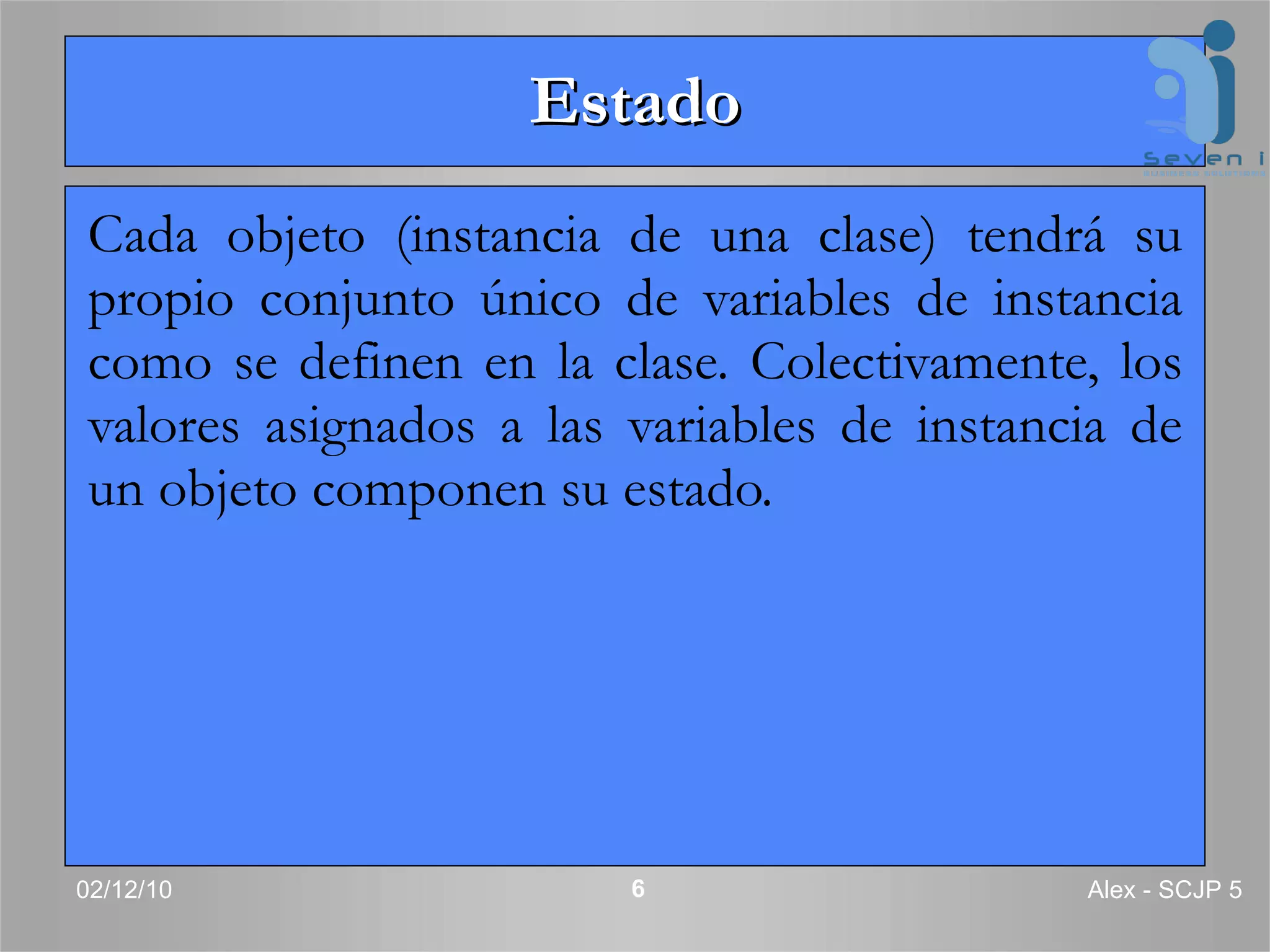 Estado Cada objeto (instancia de una clase) tendrá su propio conjunto único de variables de instancia como se definen en la clase. Colectivamente, los valores asignados a las variables de instancia de un objeto componen su estado.  02/12/10 Alex - SCJP 5 