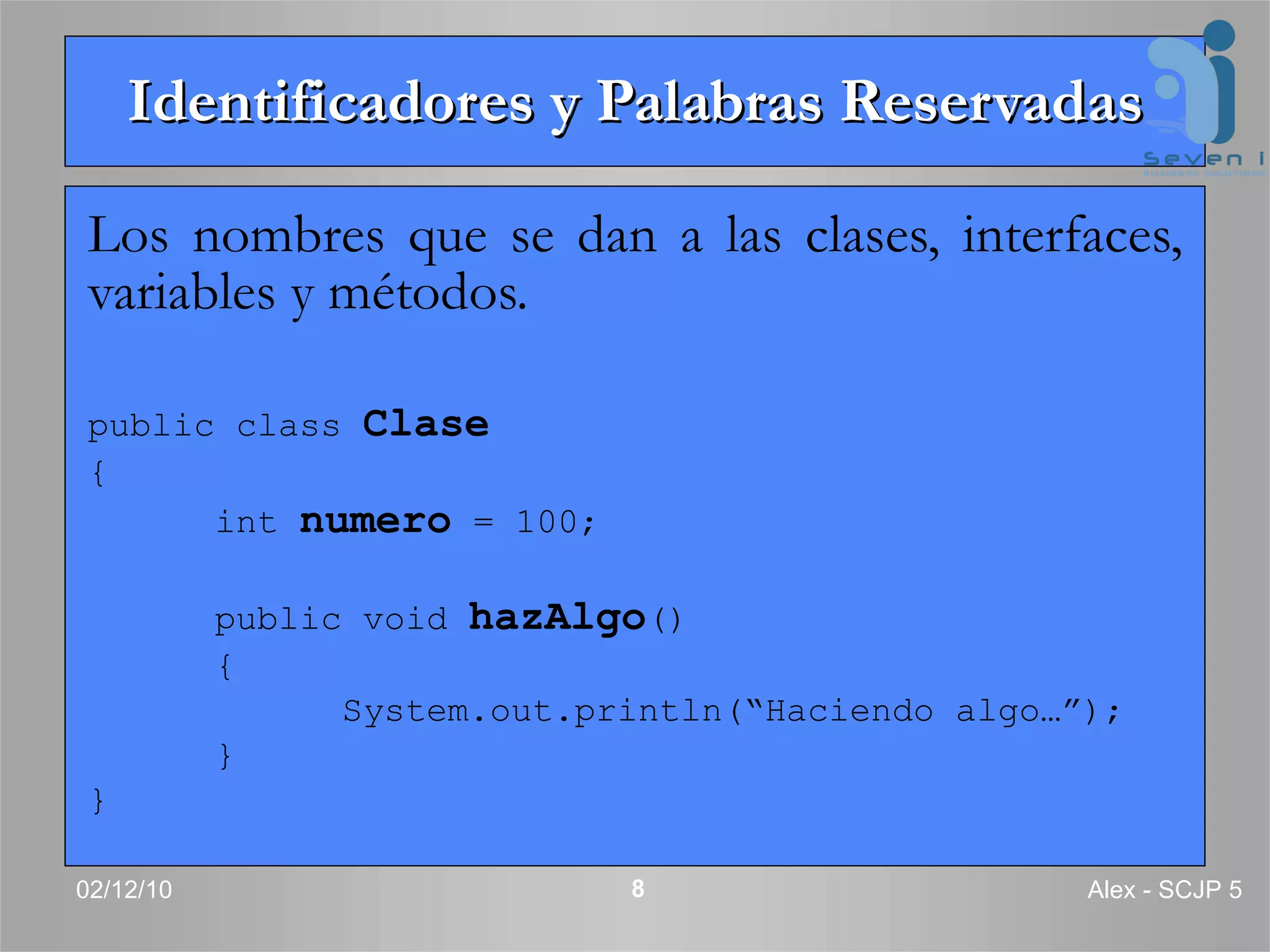 Identificadores y Palabras Reservadas Los nombres que se dan a las clases, interfaces, variables y métodos. public class  Clase { int  numero  = 100; public void  hazAlgo () { System.out.println(“Haciendo algo…”); } } 02/12/10 Alex - SCJP 5 