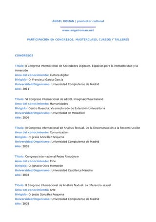 ÁNGEL ROMÁN | productor cultural
                                   ___________________________
                                    www.angelroman.net


         PARTICIPACIÓN EN CONGRESOS, MASTERCLASS, CURSOS Y TALLERES




CONGRESOS


Título: II Congreso Internacional de Sociedades Digitales. Espacios para la interactividad y la
inmersión
Área del conocimiento: Cultura digital
Dirigido: D. Francisco García García
Universidad/Organismo: Universidad Complutense de Madrid
Año: 2011


Título: VI Congreso Internacional de AEDEI. Imaginary/Real Ireland
Área del conocimiento: Humanidades
Dirigido: Centro Buendía. Vicerrectorado de Extensión Universitaria
Universidad/Organismo: Universidad de Valladolid
Año: 2006


Título: III Congreso Internacional de Análisis Textual. De la Deconstrucción a la Reconstrucción
Área del conocimiento: Comunicación
Dirigido: D. Jesús González Requena
Universidad/Organismo: Universidad Complutense de Madrid
Año: 2005


Título: Congreso Internacional Pedro Almodóvar
Área del conocimiento: Cine
Dirigido: D. Ignacio Oliva Mompeán
Universidad/Organismo: Universidad Castilla-La Mancha
Año: 2003


Título: II Congreso Internacional de Análisis Textual. La diferencia sexual
Área del conocimiento: Arte
Dirigido: D. Jesús González Requena
Universidad/Organismo: Universidad Complutense de Madrid
Año: 2003
 