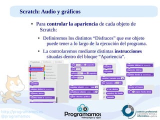 http://programamos.es
@programamos
Scratch: Audio y gráficos
● Para controlar la apariencia de cada objeto de
Scratch:
● Definiremos los distintos “Disfraces” que ese objeto
puede tener a lo largo de la ejecución del programa.
● La controlaremos mediante distintas instrucciones
situadas dentro del bloque “Apariencia”.
 