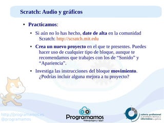 http://programamos.es
@programamos
Scratch: Audio y gráficos
● Practicamos:
● Si aún no lo has hecho, date de alta en la comunidad
Scratch: http://scratch.mit.edu
● Crea un nuevo proyecto en el que te presentes. Puedes
hacer uso de cualquier tipo de bloque, aunque te
recomendamos que trabajes con los de “Sonido” y
“Apariencia”.
● Investiga las instrucciones del bloque movimiento.
¿Podrías incluir alguna mejora a tu proyecto?
 