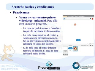 http://programamos.es
@programamos
Scratch: Bucles y condiciones
● Practicamos:
● Vamos a crear nuestro primer
videojuego: Arkanoid. Para ello
crea un nuevo proyecto.
– La base se podrá mover a derecha e
izquierda mediante teclado o ratón.
– La bola comenzará en el centro y
saldrá en una dirección aleatoria.
Se irá movimiento continuamente y
rebotará en todos los bordes.
– Si la bola toca el borde inferior
termina la partida. Si toca la base
rebotará hacia arriba.
 